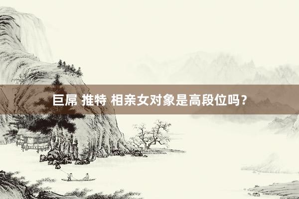 巨屌 推特 相亲女对象是高段位吗?