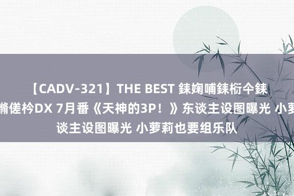 【CADV-321】THE BEST 銇婅哺銇椼仐銇俱仚銆?50浜?鏅傞枔DX 7月番《天神的3P!》东谈主设图曝光 小萝莉也要组乐队