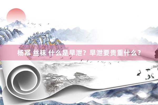 杨幂 丝袜 什么是早泄？早泄要贵重什么？