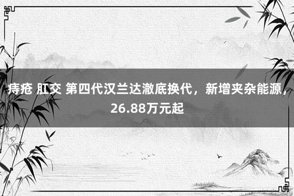 痔疮 肛交 第四代汉兰达澈底换代，新增夹杂能源，26.88万元起
