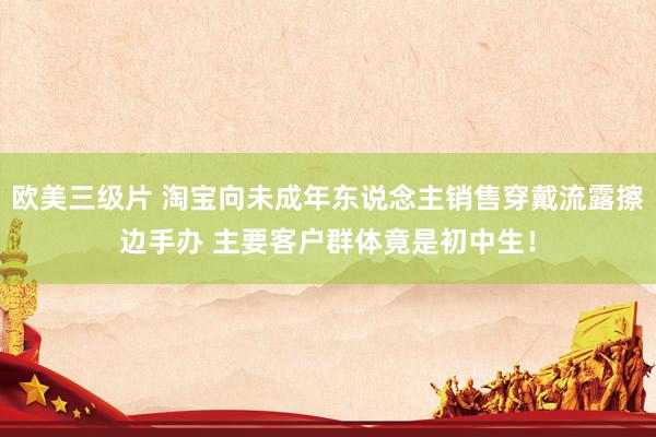 欧美三级片 淘宝向未成年东说念主销售穿戴流露擦边手办 主要客户群体竟是初中生！