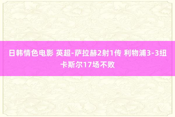 日韩情色电影 英超-萨拉赫2射1传 利物浦3-3纽卡斯尔17场不败