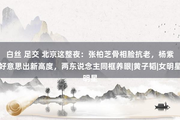 白丝 足交 北京这整夜：张柏芝骨相脸抗老，杨紫好意思出新高度，两东说念主同框养眼|黄子韬|女明星