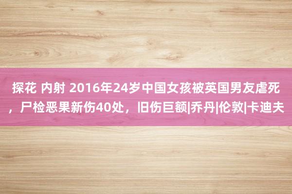 探花 内射 2016年24岁中国女孩被英国男友虐死，尸检恶果新伤40处，旧伤巨额|乔丹|伦敦|卡迪夫