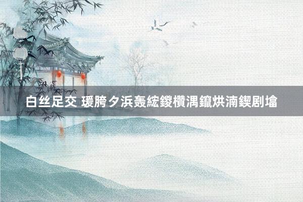 白丝足交 瑗胯タ浜轰綋鍐欑湡鑹烘湳鍥剧墖