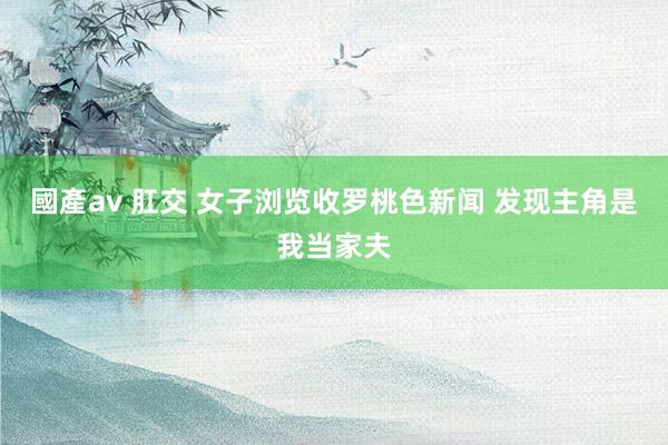 國產av 肛交 女子浏览收罗桃色新闻 发现主角是我当家夫