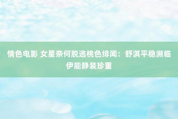 情色电影 女星奈何脱逃桃色绯闻：舒淇平稳濒临伊能静装珍重