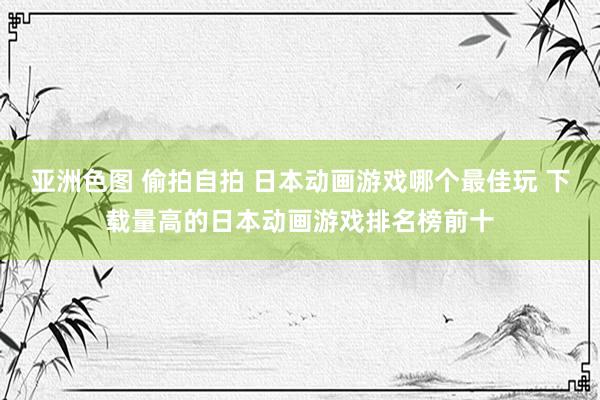 亚洲色图 偷拍自拍 日本动画游戏哪个最佳玩 下载量高的日本动画游戏排名榜前十
