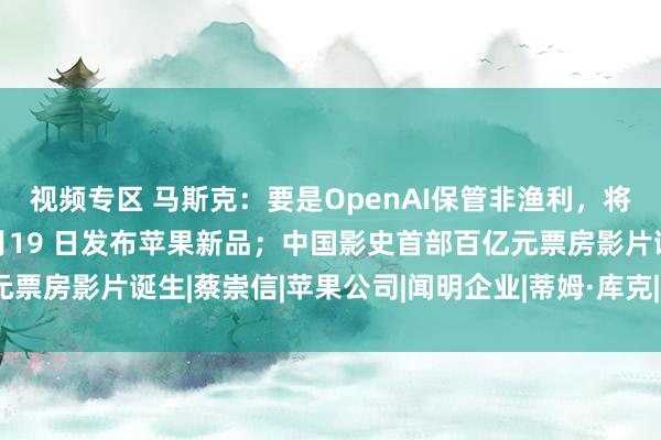 视频专区 马斯克：要是OpenAI保管非渔利，将裁撤竞购；库克官宣2月19 日发布苹果新品；中国影史首部百亿元票房影片诞生|蔡崇信|苹果公司|闻明企业|蒂姆·库克|提姆·库克|埃隆
