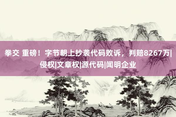 拳交 重磅！字节朝上抄袭代码败诉，判赔8267万|侵权|文章权|源代码|闻明企业