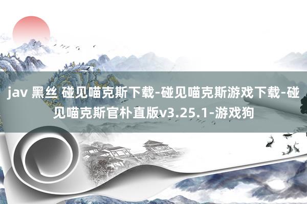 jav 黑丝 碰见喵克斯下载-碰见喵克斯游戏下载-碰见喵克斯官朴直版v3.25.1-游戏狗