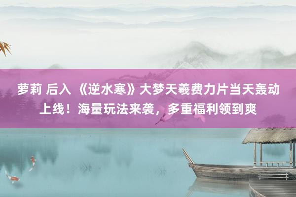 萝莉 后入 《逆水寒》大梦天羲费力片当天轰动上线！海量玩法来袭，多重福利领到爽