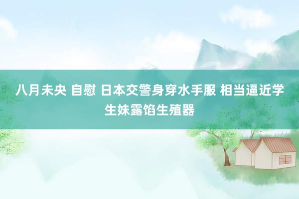 八月未央 自慰 日本交警身穿水手服 相当逼近学生妹露馅生殖器