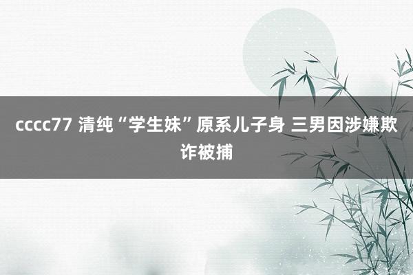cccc77 清纯“学生妹”原系儿子身 三男因涉嫌欺诈被捕