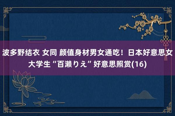 波多野结衣 女同 颜值身材男女通吃!日本好意思女大学生“百濑りえ”好意思照赏(16)