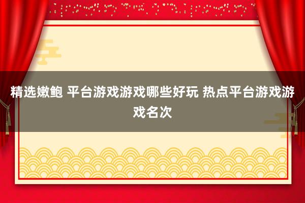 精选嫩鲍 平台游戏游戏哪些好玩 热点平台游戏游戏名次