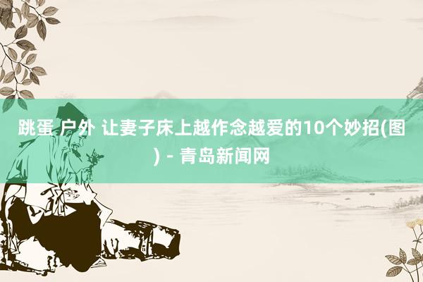 跳蛋 户外 让妻子床上越作念越爱的10个妙招(图)－青岛新闻网