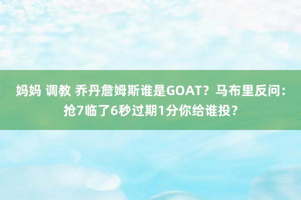 妈妈 调教 乔丹詹姆斯谁是GOAT？马布里反问：抢7临了6秒过期1分你给谁投？