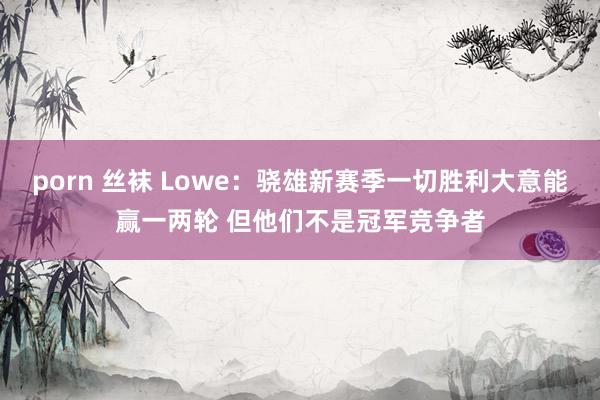 porn 丝袜 Lowe：骁雄新赛季一切胜利大意能赢一两轮 但他们不是冠军竞争者