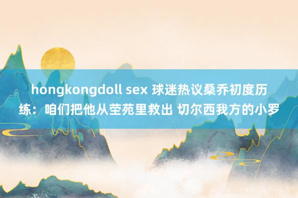 hongkongdoll sex 球迷热议桑乔初度历练：咱们把他从茔苑里救出 切尔西我方的小罗