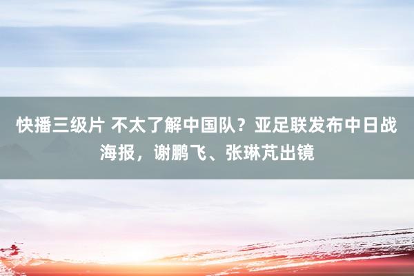 快播三级片 不太了解中国队？亚足联发布中日战海报，谢鹏飞、张琳芃出镜