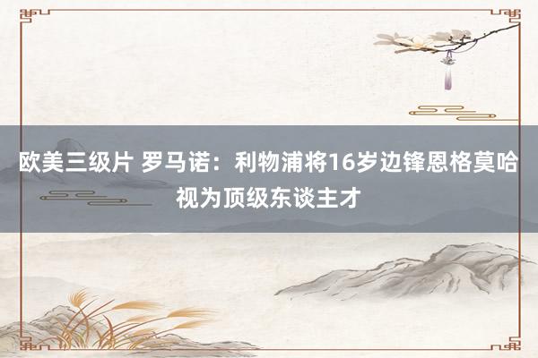 欧美三级片 罗马诺：利物浦将16岁边锋恩格莫哈视为顶级东谈主才