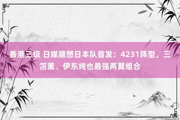 香港三级 日媒臆想日本队首发：4231阵型，三笘薫、伊东纯也最强两翼组合