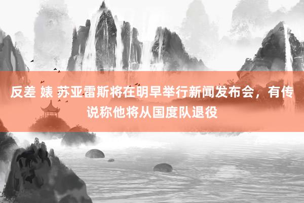 反差 婊 苏亚雷斯将在明早举行新闻发布会，有传说称他将从国度队退役