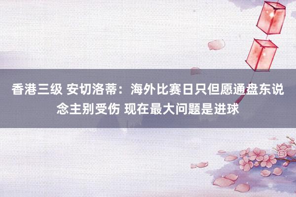 香港三级 安切洛蒂：海外比赛日只但愿通盘东说念主别受伤 现在最大问题是进球