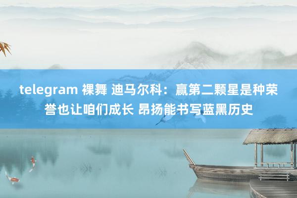 telegram 裸舞 迪马尔科：赢第二颗星是种荣誉也让咱们成长 昂扬能书写蓝黑历史