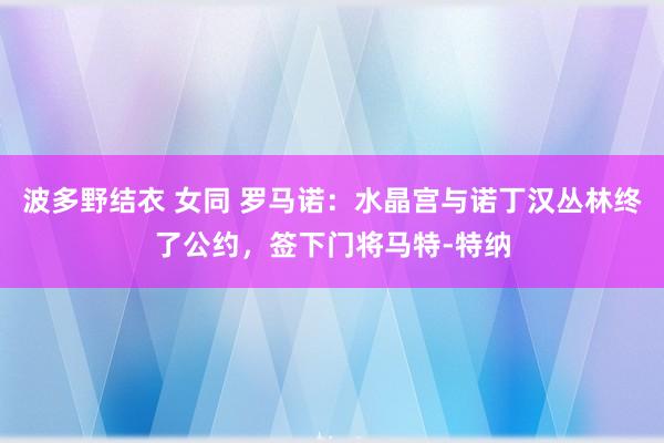 波多野结衣 女同 罗马诺：水晶宫与诺丁汉丛林终了公约，签下门将马特-特纳