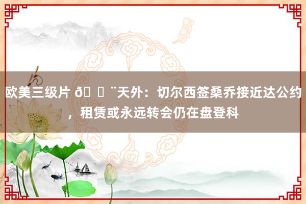 欧美三级片 🚨天外:切尔西签桑乔接近达公约,租赁或永远转会仍在盘登科