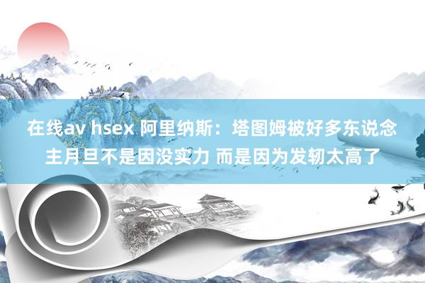 在线av hsex 阿里纳斯：塔图姆被好多东说念主月旦不是因没实力 而是因为发轫太高了