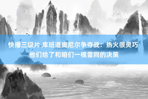 快播三级片 库班道奥尼尔争夺战：热火很灵巧 他们给了和咱们一模雷同的决策