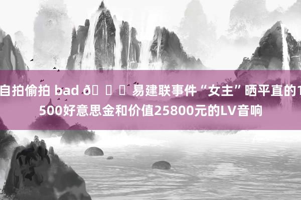 自拍偷拍 bad 👀易建联事件“女主”晒平直的1500好意思金和价值25800元的LV音响