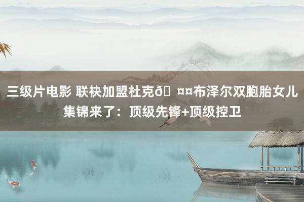 三级片电影 联袂加盟杜克🤤布泽尔双胞胎女儿集锦来了：顶级先锋+顶级控卫