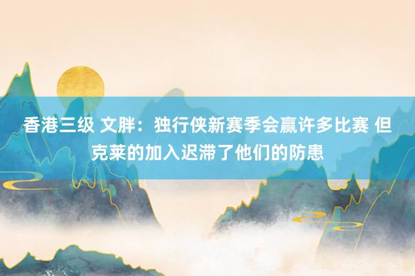 香港三级 文胖：独行侠新赛季会赢许多比赛 但克莱的加入迟滞了他们的防患