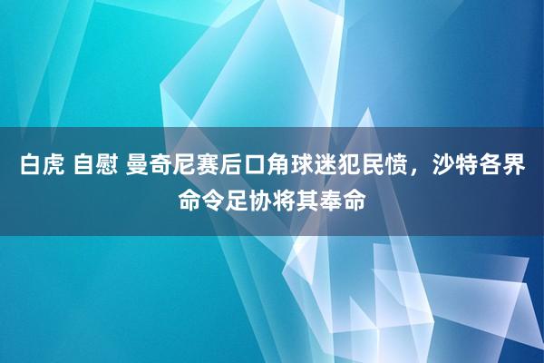 白虎 自慰 曼奇尼赛后口角球迷犯民愤，沙特各界命令足协将其奉命