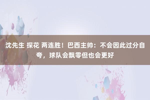 沈先生 探花 两连胜！巴西主帅：不会因此过分自夸，球队会飘零但也会更好