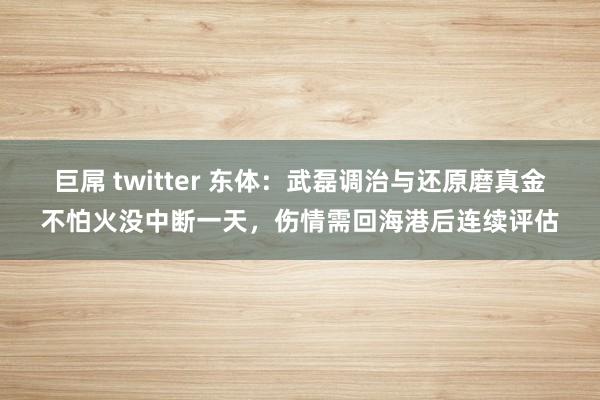 巨屌 twitter 东体：武磊调治与还原磨真金不怕火没中断一天，伤情需回海港后连续评估