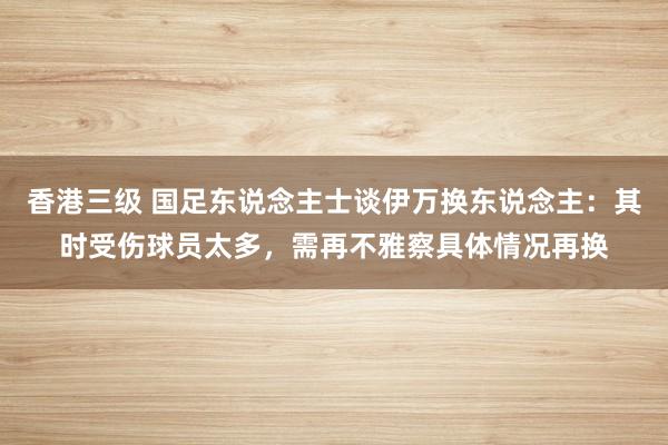 香港三级 国足东说念主士谈伊万换东说念主：其时受伤球员太多，需再不雅察具体情况再换