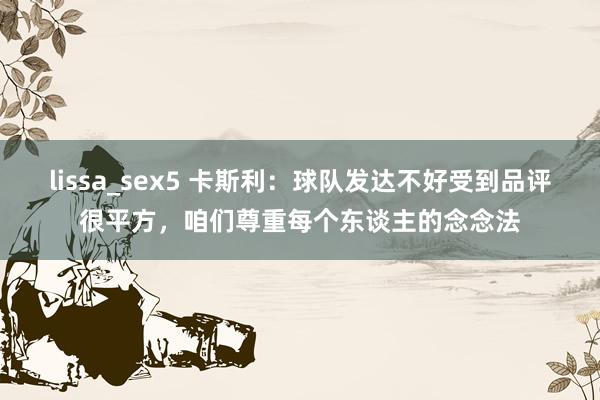 lissa_sex5 卡斯利：球队发达不好受到品评很平方，咱们尊重每个东谈主的念念法