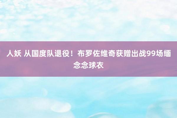 人妖 从国度队退役！布罗佐维奇获赠出战99场缅念念球衣