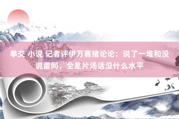 拳交 小说 记者评伊万赛绪论论：说了一堆和没说雷同，全是片汤话没什么水平