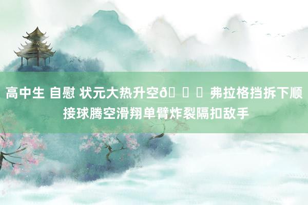 高中生 自慰 状元大热升空😉弗拉格挡拆下顺 接球腾空滑翔单臂炸裂隔扣敌手