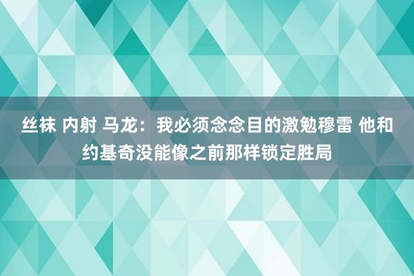 丝袜 内射 马龙：我必须念念目的激勉穆雷 他和约基奇没能像之前那样锁定胜局