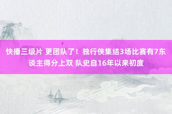 快播三级片 更团队了！独行侠集结3场比赛有7东谈主得分上双 队史自16年以来初度