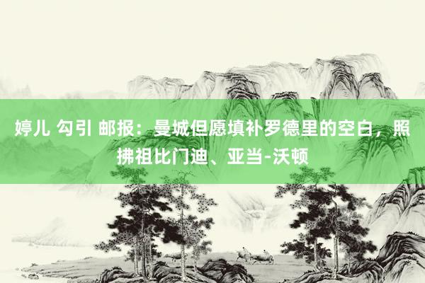 婷儿 勾引 邮报：曼城但愿填补罗德里的空白，照拂祖比门迪、亚当-沃顿
