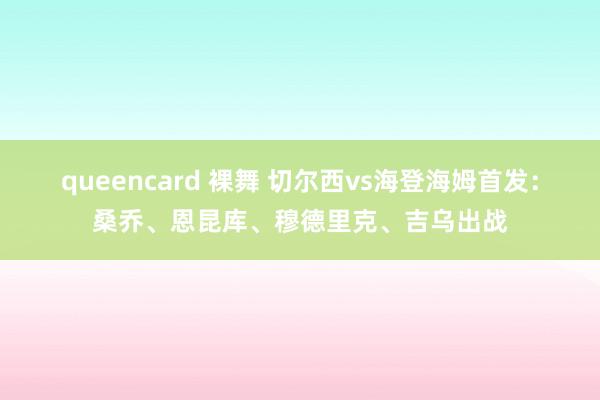 queencard 裸舞 切尔西vs海登海姆首发：桑乔、恩昆库、穆德里克、吉乌出战