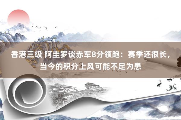香港三级 阿圭罗谈赤军8分领跑：赛季还很长，当今的积分上风可能不足为患